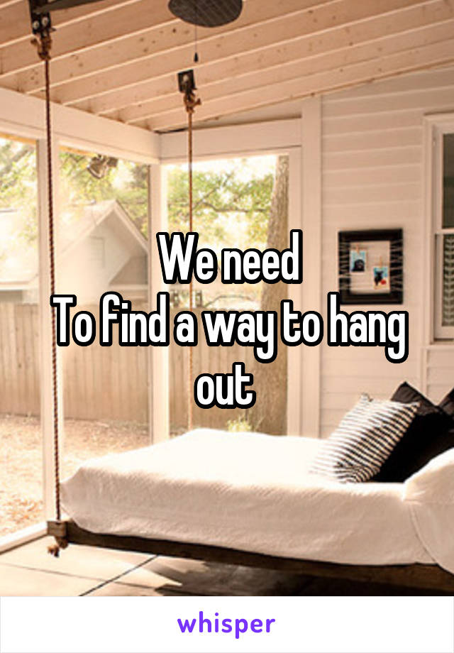 We need
To find a way to hang out 