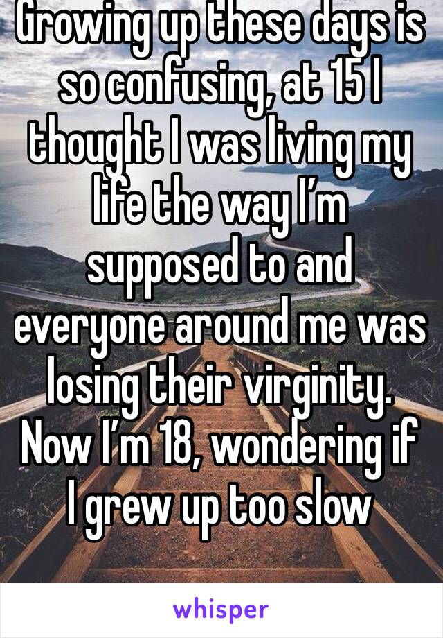 Growing up these days is so confusing, at 15 I thought I was living my life the way I’m supposed to and everyone around me was losing their virginity. Now I’m 18, wondering if I grew up too slow