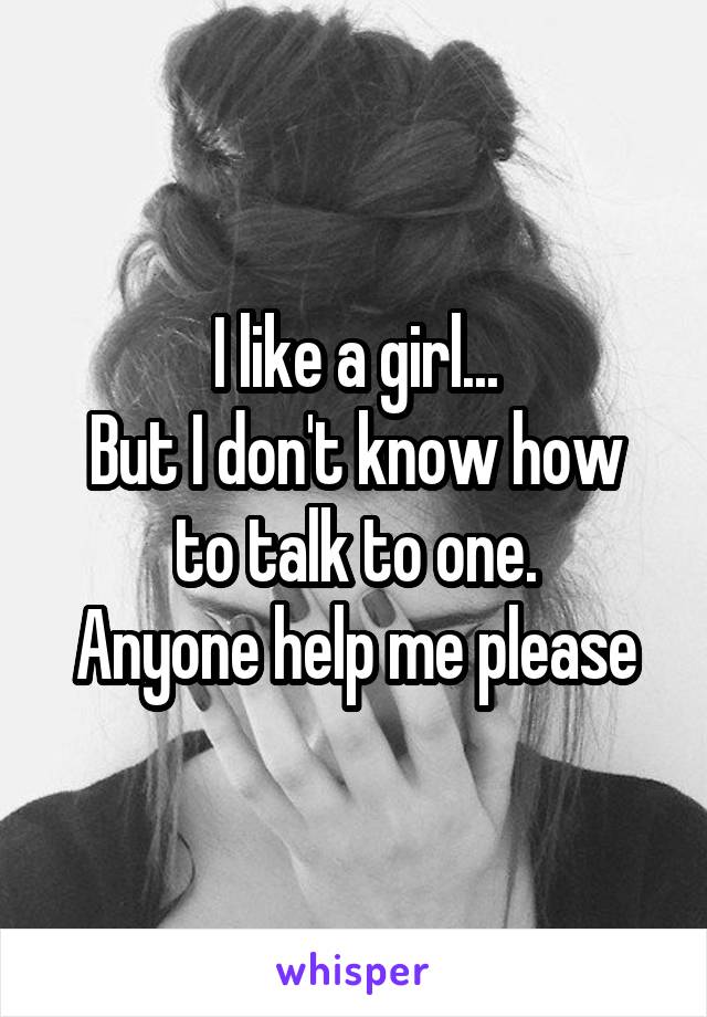 I like a girl...
But I don't know how to talk to one.
Anyone help me please