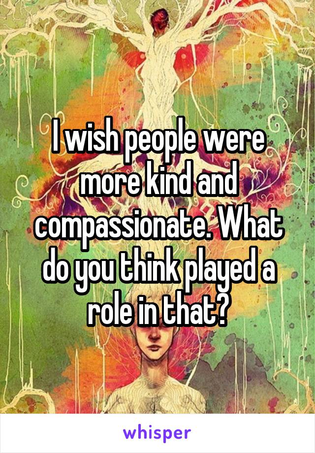 I wish people were more kind and compassionate. What do you think played a role in that?