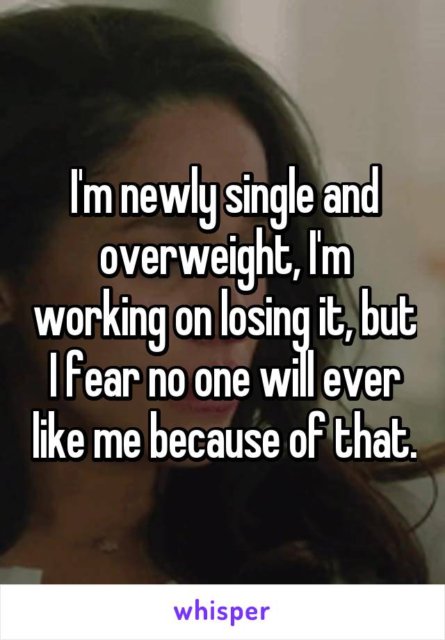 I'm newly single and overweight, I'm working on losing it, but I fear no one will ever like me because of that.