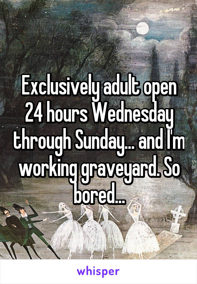 Exclusively adult open 24 hours Wednesday through Sunday... and I'm working graveyard. So bored...