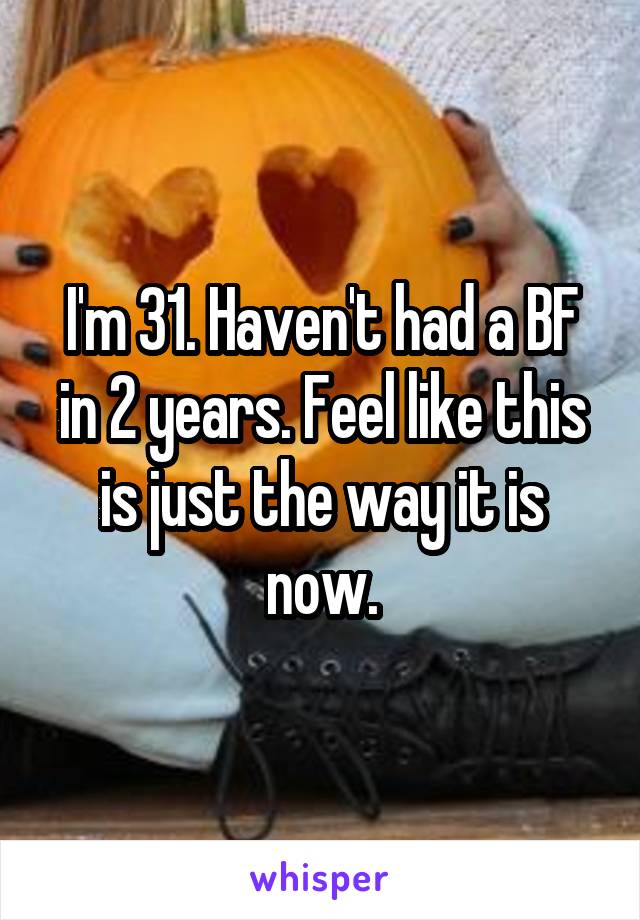 I'm 31. Haven't had a BF in 2 years. Feel like this is just the way it is now.