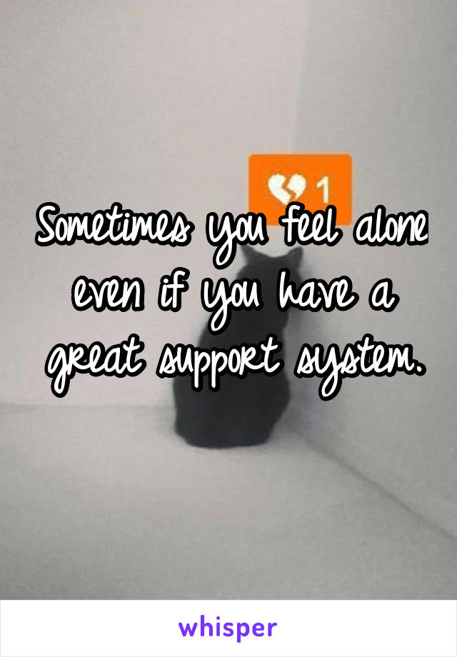 Sometimes you feel alone even if you have a great support system.
