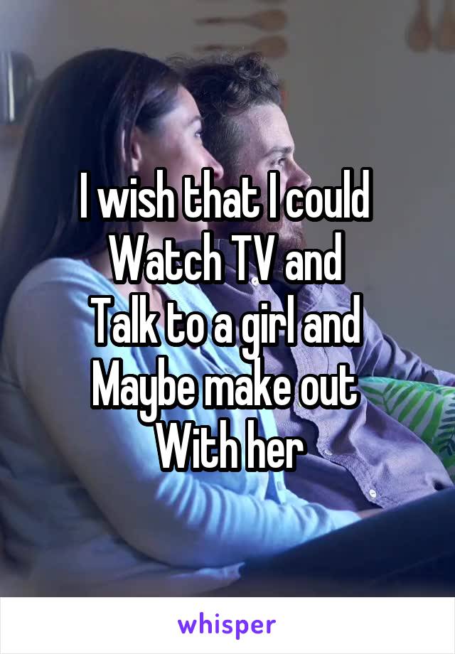 I wish that I could 
Watch TV and 
Talk to a girl and 
Maybe make out 
With her