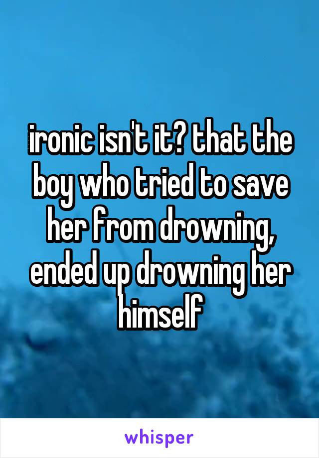 ironic isn't it? that the boy who tried to save her from drowning, ended up drowning her himself