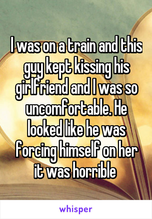 I was on a train and this guy kept kissing his girlfriend and I was so uncomfortable. He looked like he was forcing himself on her it was horrible 