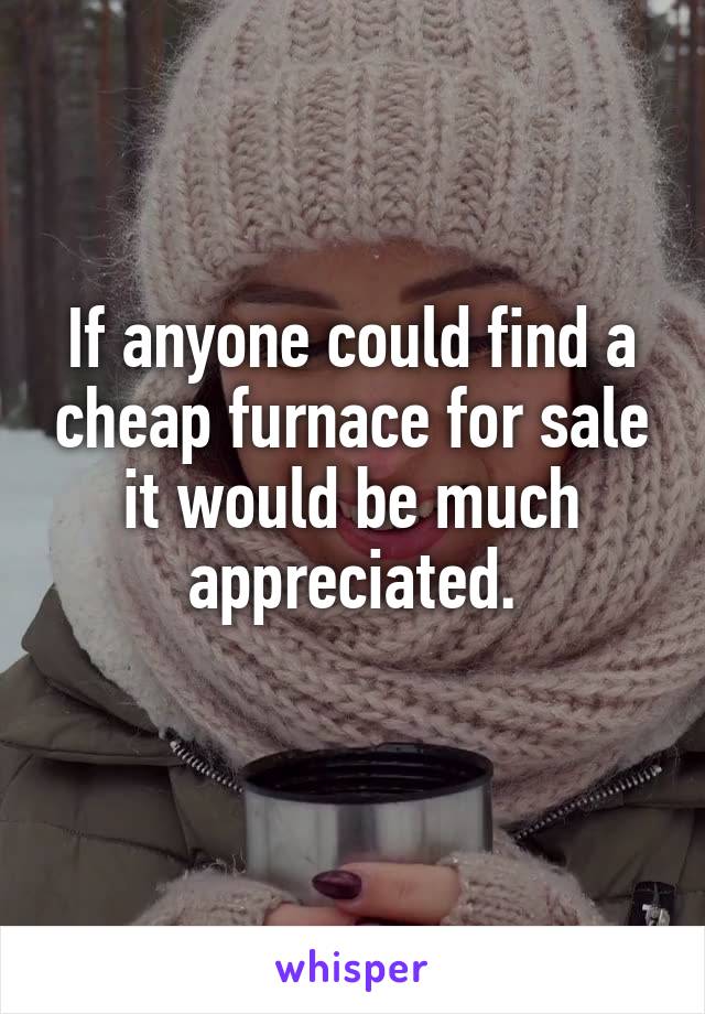 If anyone could find a cheap furnace for sale it would be much appreciated.
