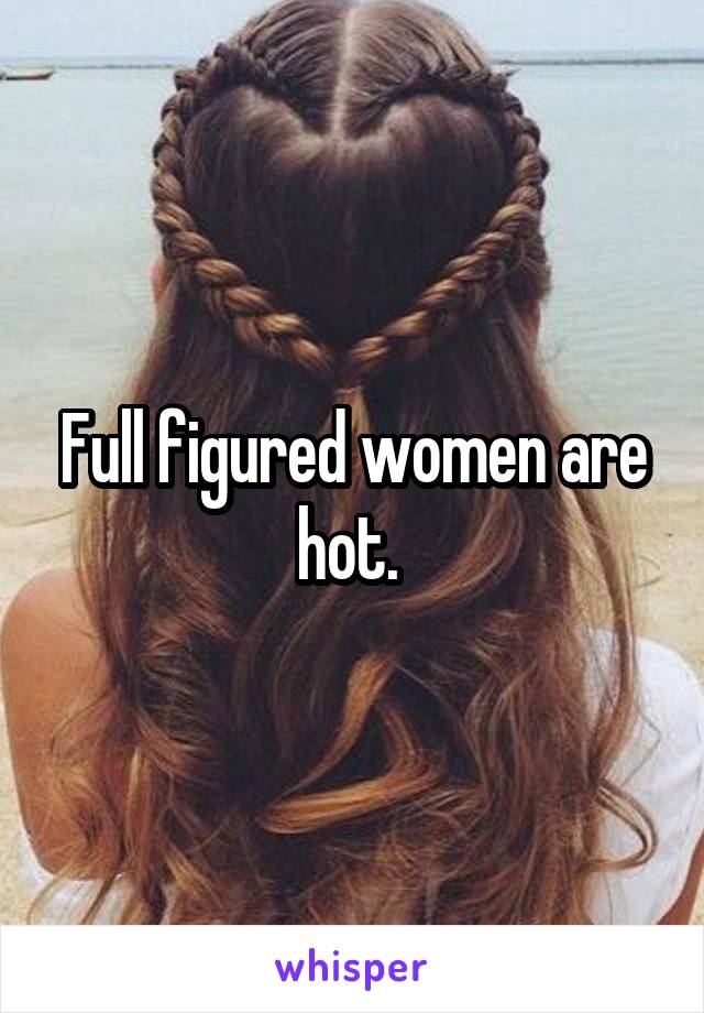 Full figured women are hot. 