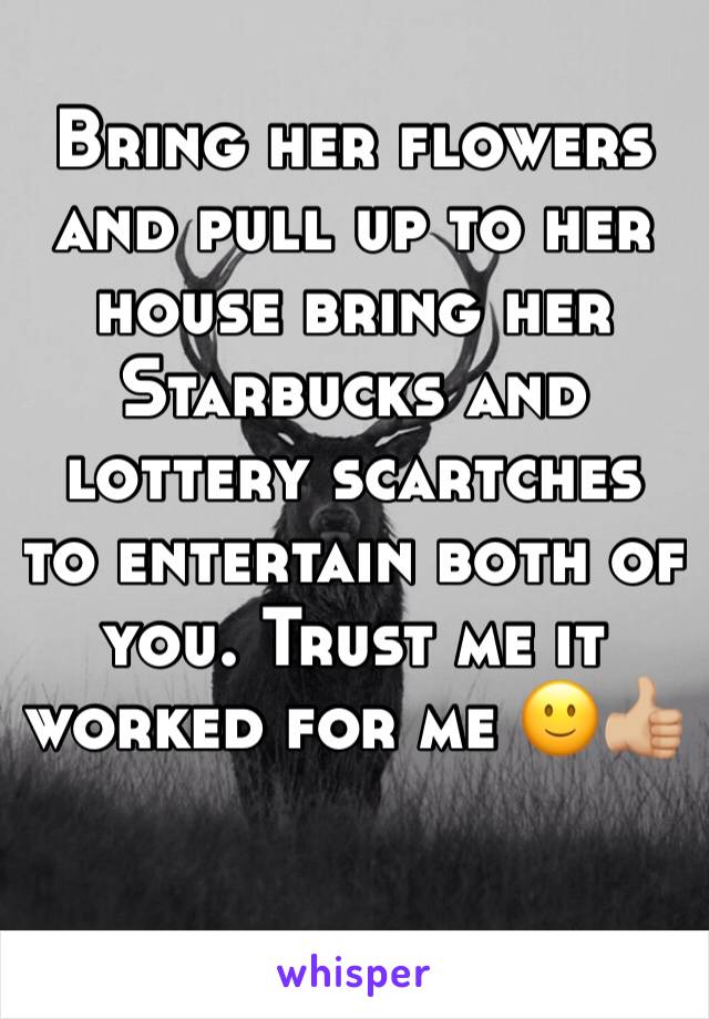 Bring her flowers and pull up to her house bring her Starbucks and lottery scartches to entertain both of you. Trust me it worked for me 🙂👍🏼