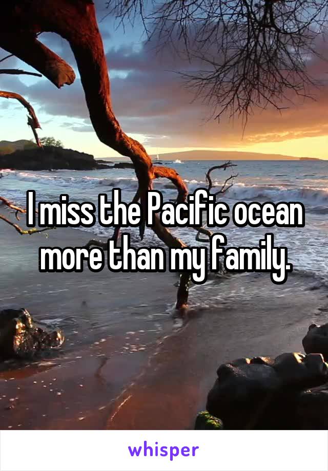 I miss the Pacific ocean more than my family.