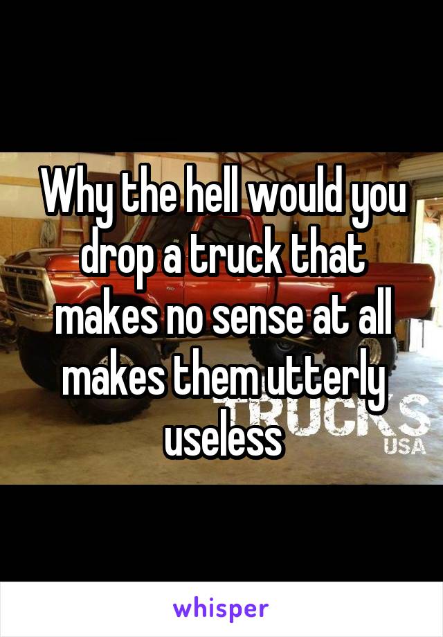 Why the hell would you drop a truck that makes no sense at all makes them utterly useless