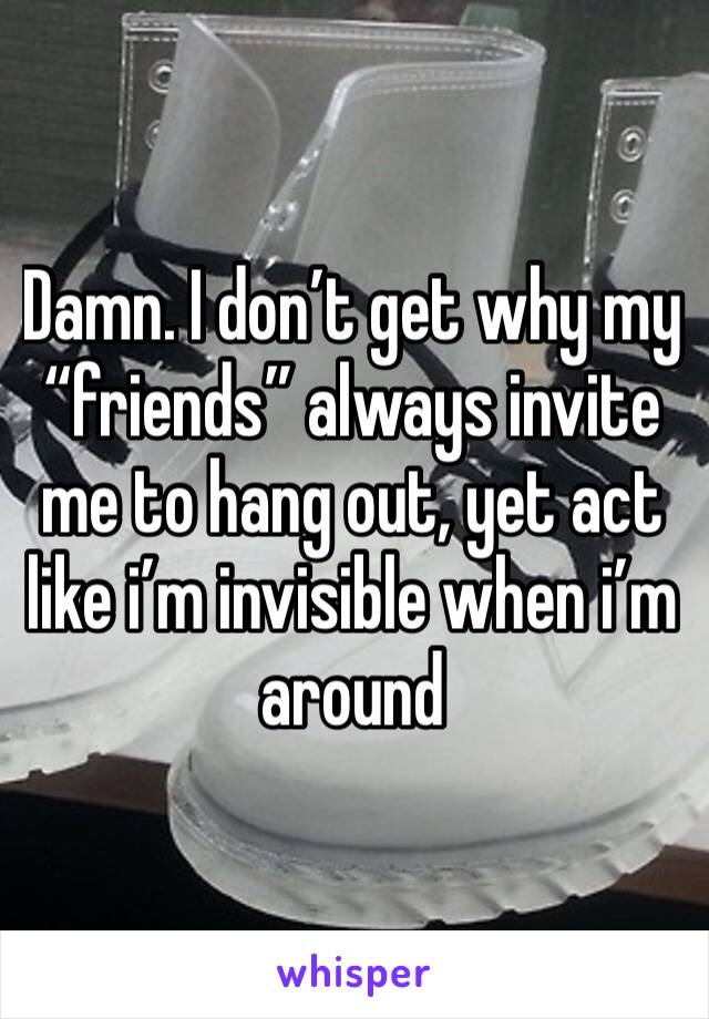 Damn. I don’t get why my “friends” always invite me to hang out, yet act like i’m invisible when i’m around