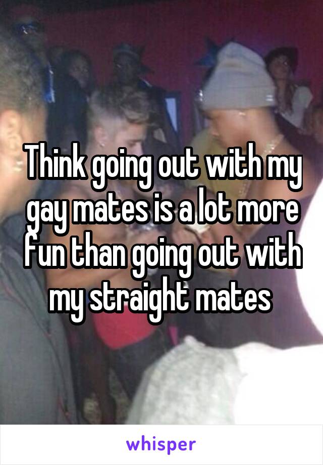 Think going out with my gay mates is a lot more fun than going out with my straight mates 