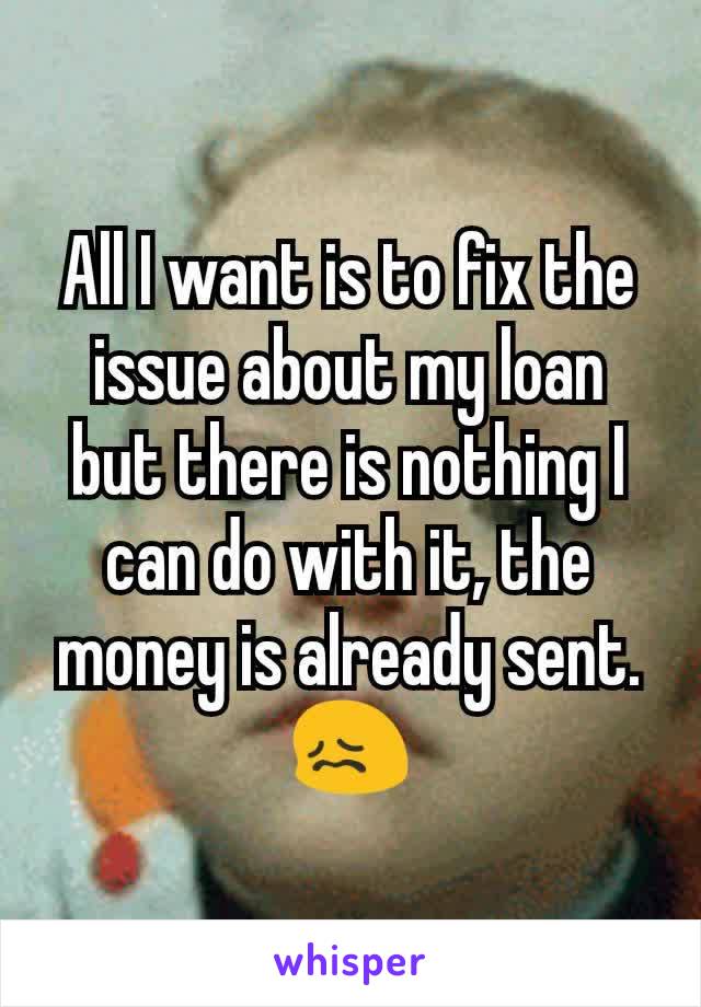 All I want is to fix the issue about my loan but there is nothing I can do with it, the money is already sent. 😖