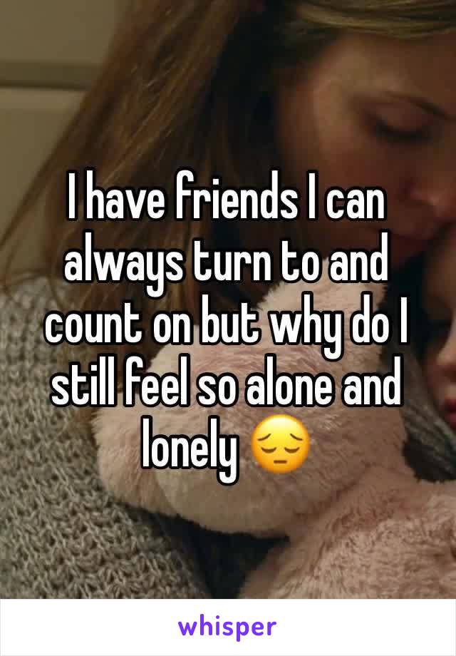 I have friends I can always turn to and count on but why do I still feel so alone and lonely 😔