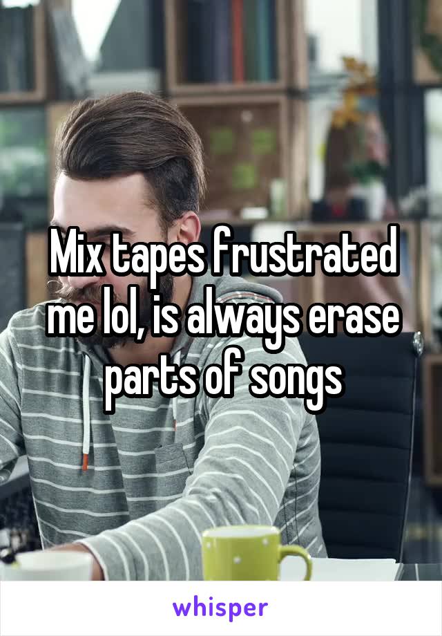 Mix tapes frustrated me lol, is always erase parts of songs