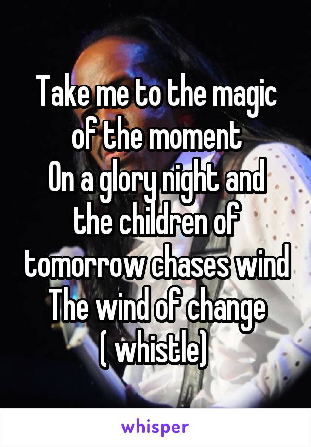 Take me to the magic of the moment
On a glory night and the children of tomorrow chases wind
The wind of change
( whistle) 