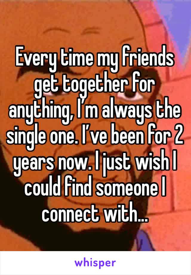 Every time my friends get together for anything, I’m always the single one. I’ve been for 2 years now. I just wish I could find someone I connect with...