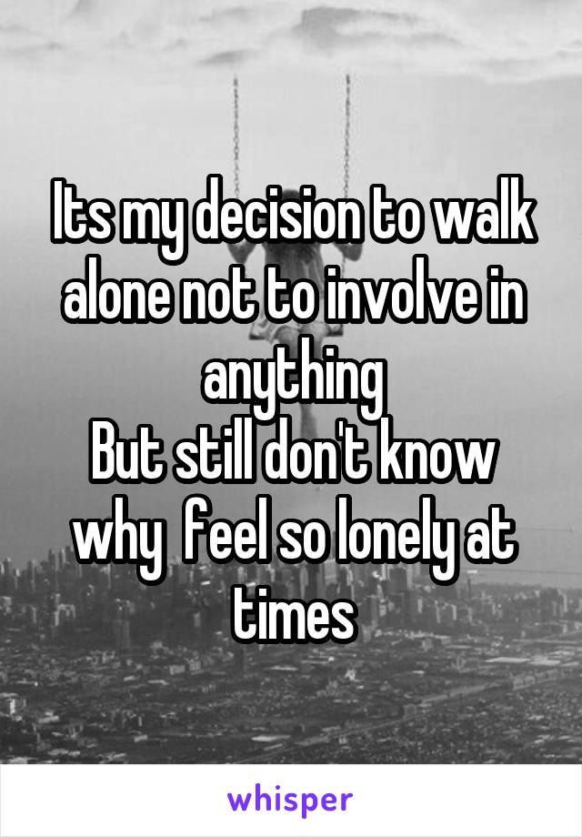 Its my decision to walk alone not to involve in anything
But still don't know why  feel so lonely at times