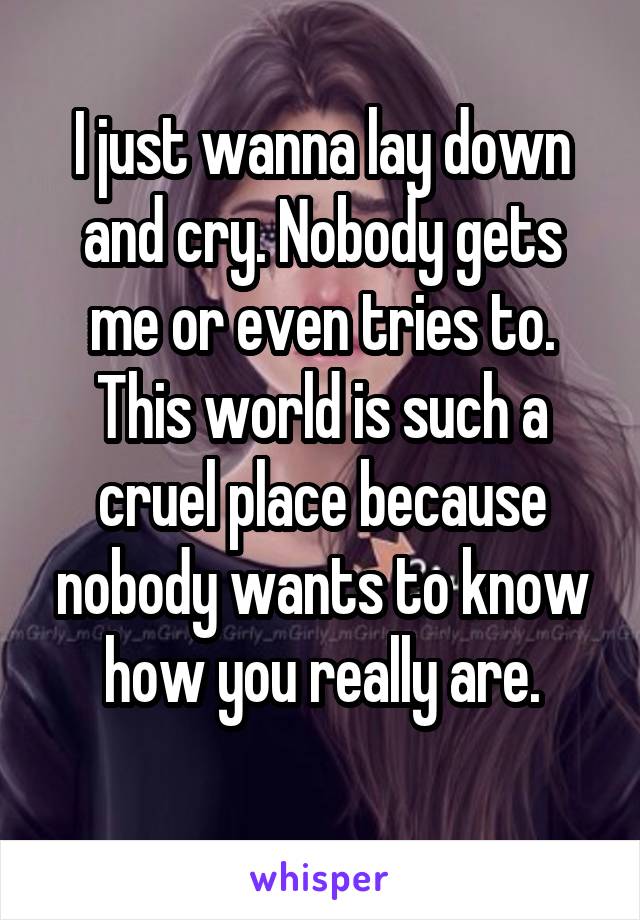 I just wanna lay down and cry. Nobody gets me or even tries to. This world is such a cruel place because nobody wants to know how you really are.
