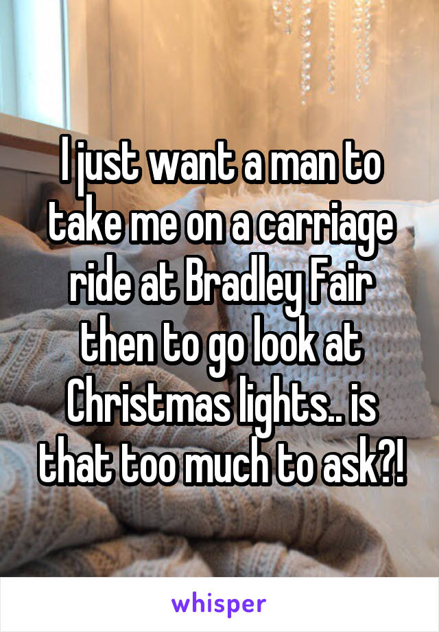 I just want a man to take me on a carriage ride at Bradley Fair then to go look at Christmas lights.. is that too much to ask?!