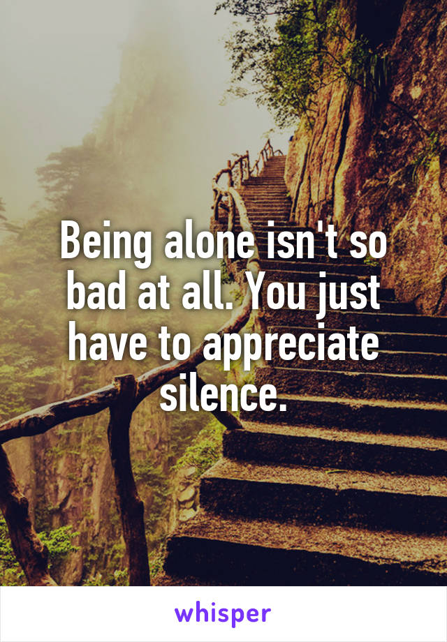 Being alone isn't so bad at all. You just have to appreciate silence.