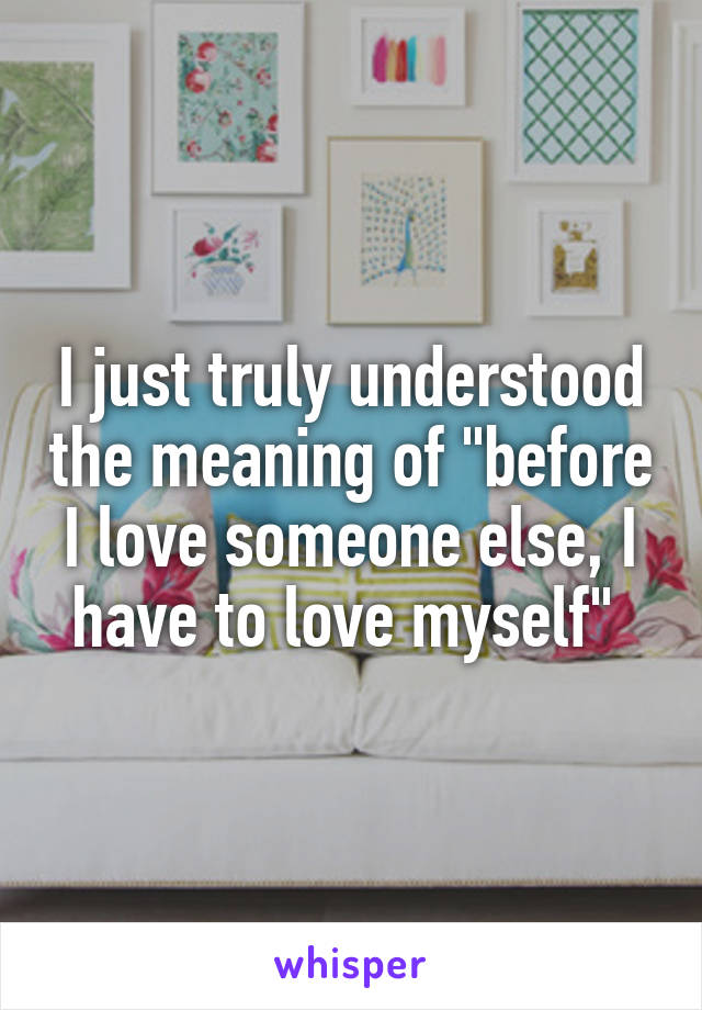 I just truly understood the meaning of "before I love someone else, I have to love myself" 