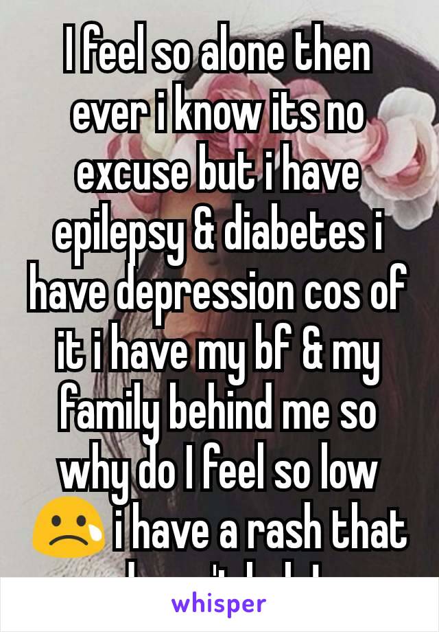 I feel so alone then ever i know its no excuse but i have epilepsy & diabetes i have depression cos of it i have my bf & my family behind me so why do I feel so low 😢 i have a rash that doesn't help!