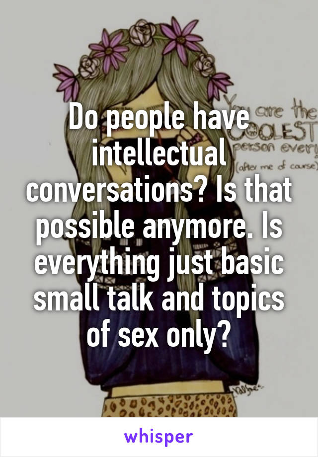 Do people have intellectual conversations? Is that possible anymore. Is everything just basic small talk and topics of sex only?