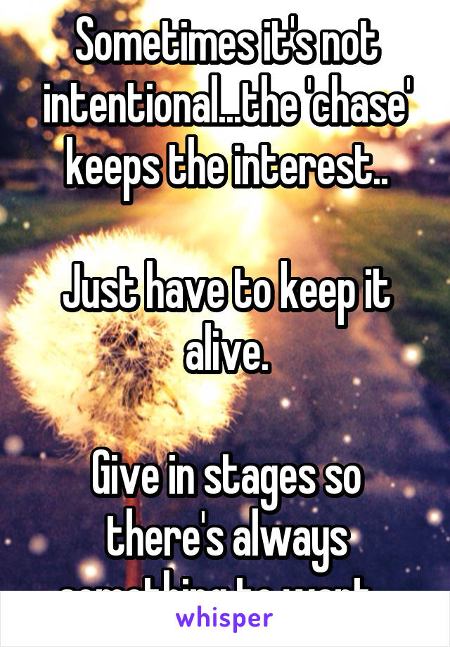 Sometimes it's not intentional...the 'chase' keeps the interest..

Just have to keep it alive.

Give in stages so there's always something to want...