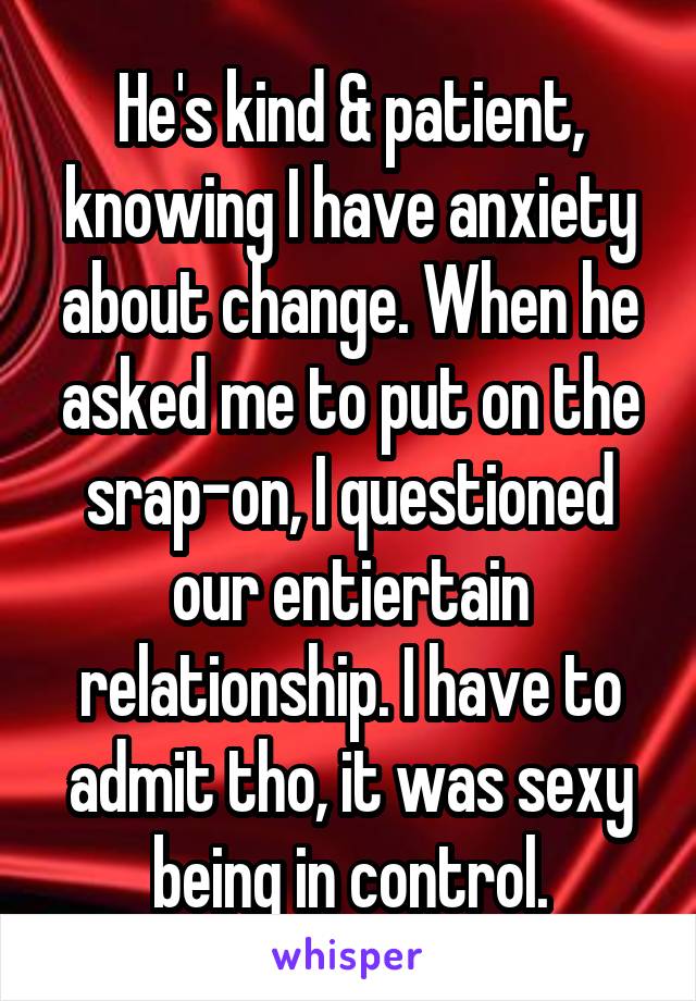 He's kind & patient, knowing I have anxiety about change. When he asked me to put on the srap-on, I questioned our entiertain relationship. I have to admit tho, it was sexy being in control.