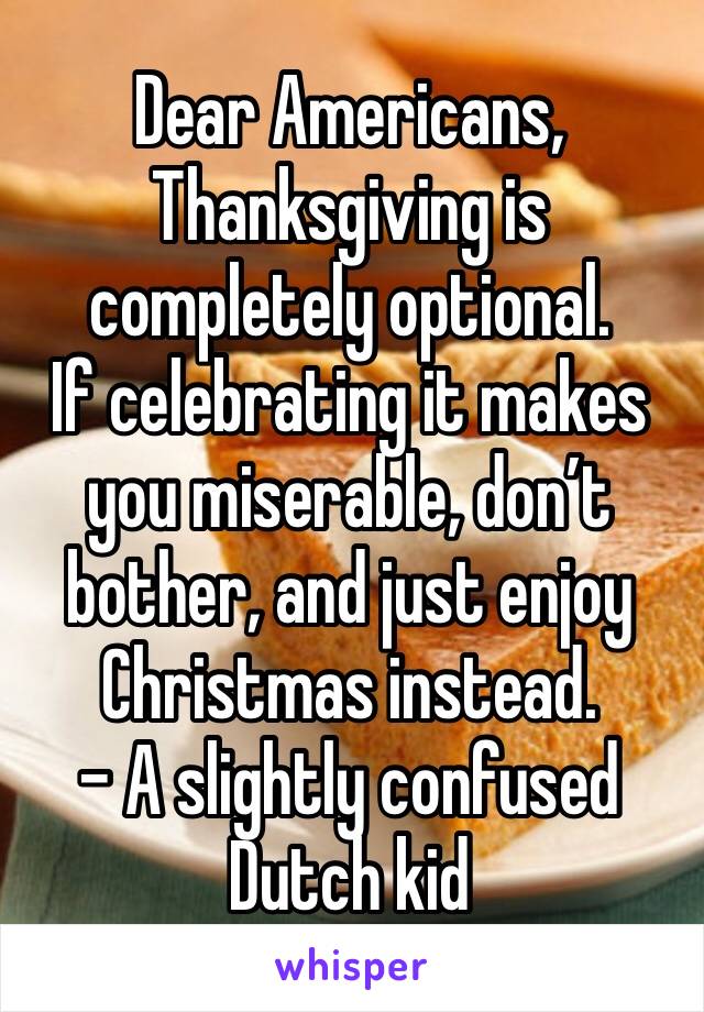 Dear Americans,
Thanksgiving is completely optional.
If celebrating it makes you miserable, don’t bother, and just enjoy Christmas instead.
- A slightly confused Dutch kid