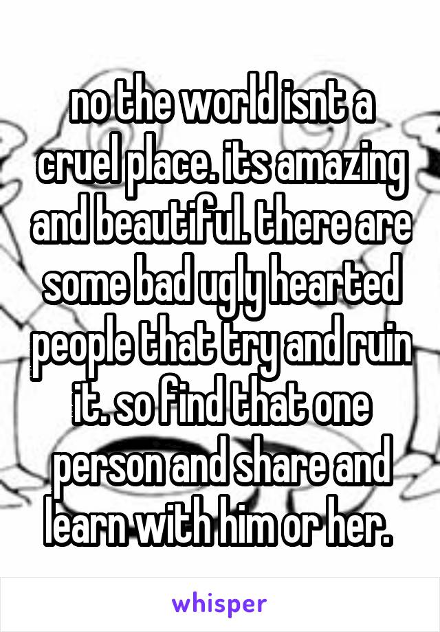 no the world isnt a cruel place. its amazing and beautiful. there are some bad ugly hearted people that try and ruin it. so find that one person and share and learn with him or her. 