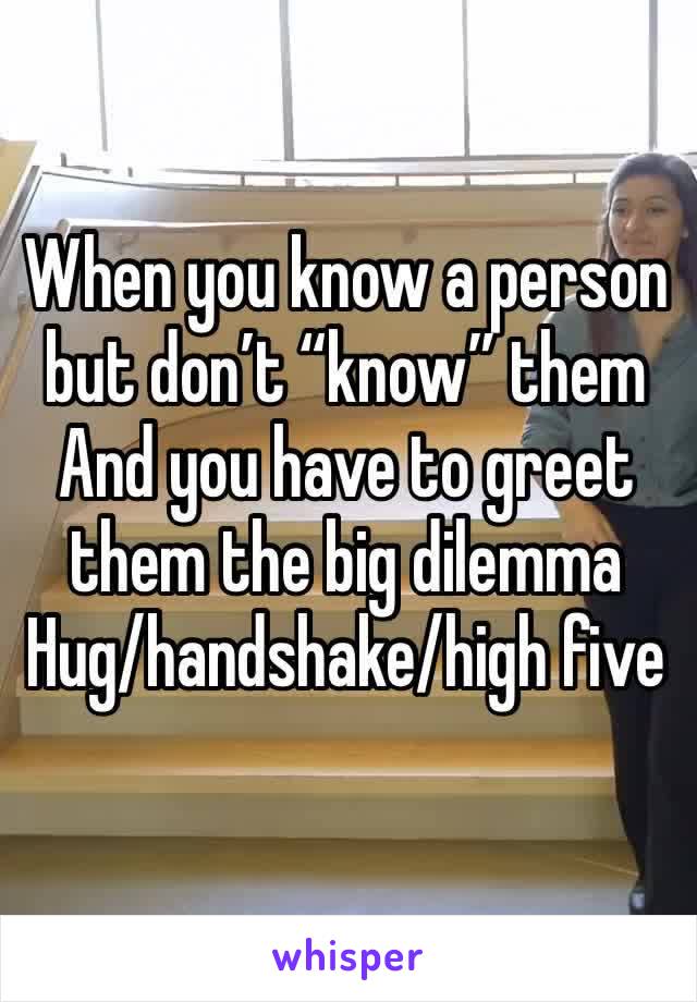 When you know a person but don’t “know” them 
And you have to greet them the big dilemma 
Hug/handshake/high five 