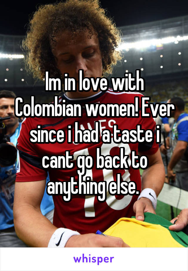 Im in love with Colombian women! Ever since i had a taste i cant go back to anything else. 