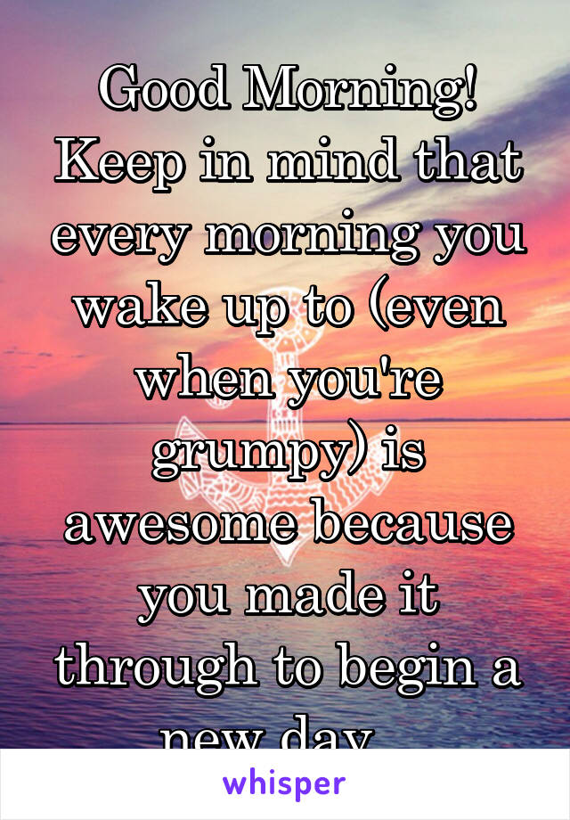 Good Morning! Keep in mind that every morning you wake up to (even when you're grumpy) is awesome because you made it through to begin a new day...