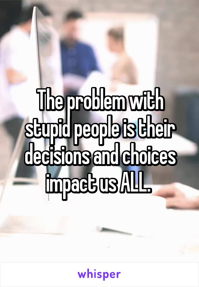 The problem with stupid people is their decisions and choices impact us ALL. 