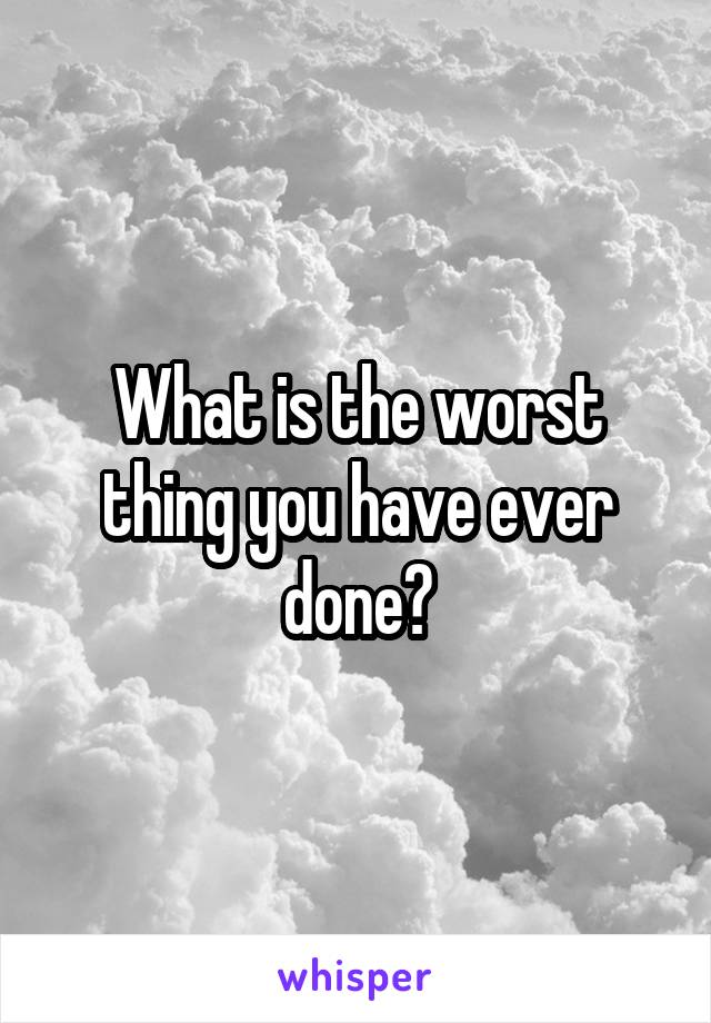 What is the worst thing you have ever done?