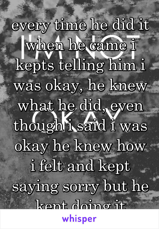 every time he did it when he came i kepts telling him i was okay, he knew what he did, even though i said i was okay he knew how i felt and kept saying sorry but he kept doing it