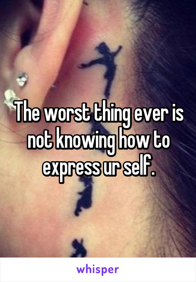 The worst thing ever is not knowing how to express ur self.