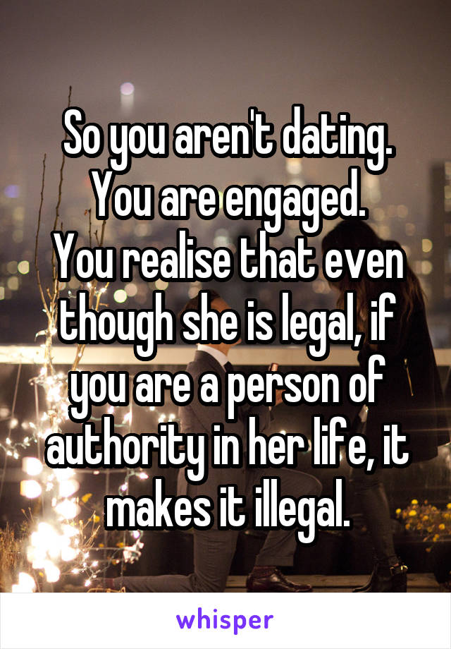 So you aren't dating. You are engaged.
You realise that even though she is legal, if you are a person of authority in her life, it makes it illegal.