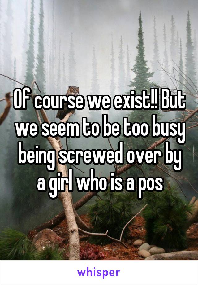 Of course we exist!! But we seem to be too busy being screwed over by a girl who is a pos