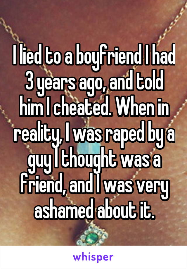 I lied to a boyfriend I had 3 years ago, and told him I cheated. When in reality, I was raped by a guy I thought was a friend, and I was very ashamed about it.