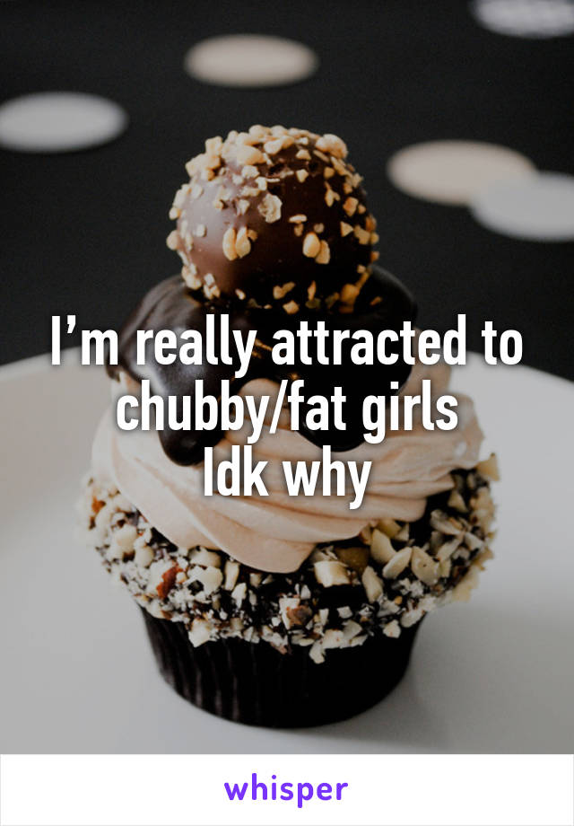 I’m really attracted to chubby/fat girls
Idk why