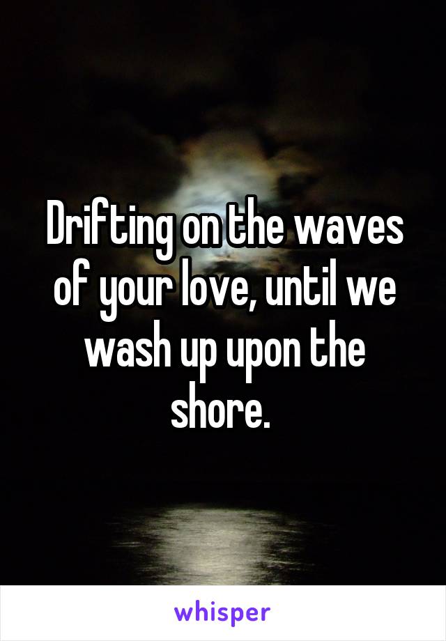 Drifting on the waves of your love, until we wash up upon the shore. 