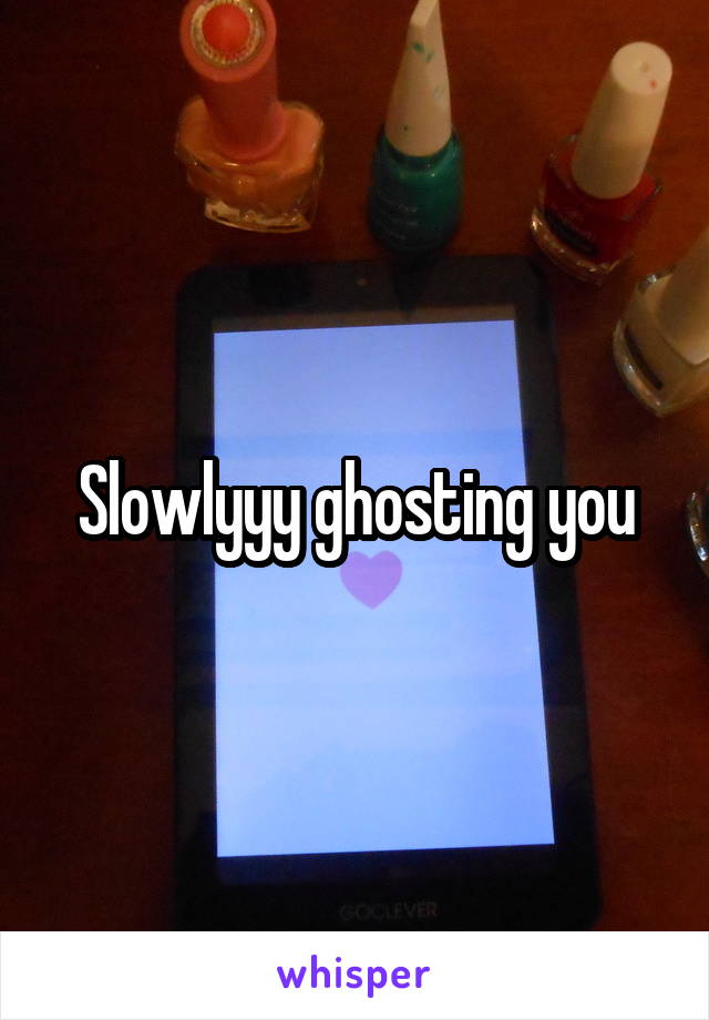 Slowlyyy ghosting you