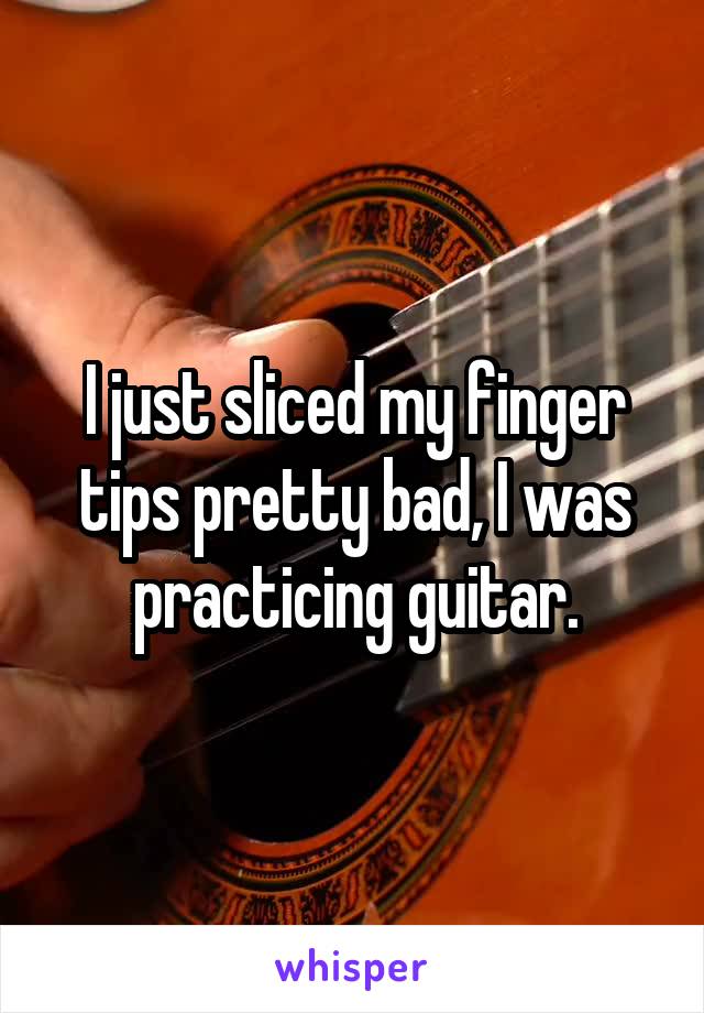 I just sliced my finger tips pretty bad, I was practicing guitar.