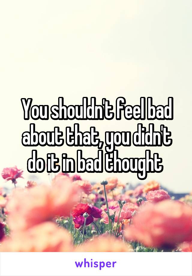 You shouldn't feel bad about that, you didn't do it in bad thought 