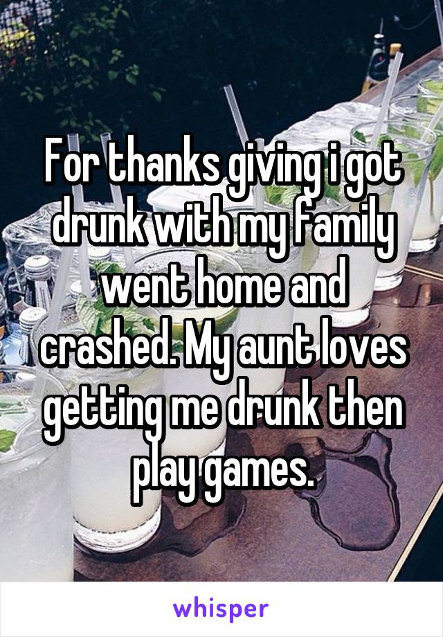 For thanks giving i got drunk with my family went home and crashed. My aunt loves getting me drunk then play games.